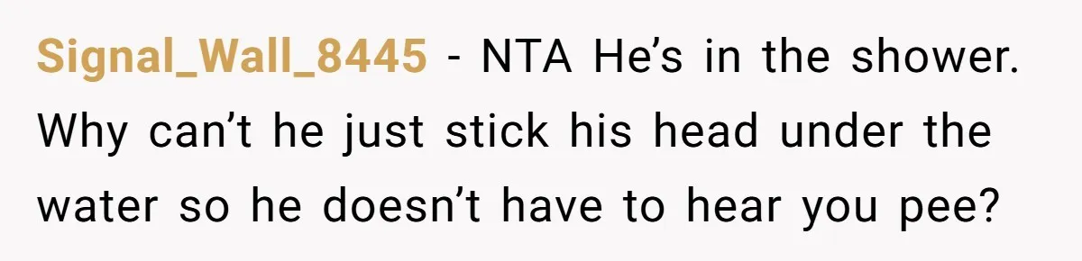 Signal_Wall_8445 − NTA He’s in the shower. Why can’t he just stick his head under the water so he doesn’t have to hear you pee?