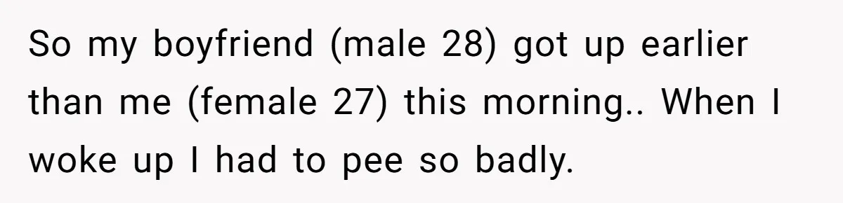 So my boyfriend (male 28) got up earlier than me (female 27) this morning.. When I woke up I had to pee so badly.