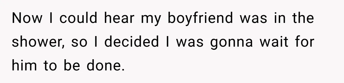 Now I could hear my boyfriend was in the shower, so I decided I was gonna wait for him to be done.