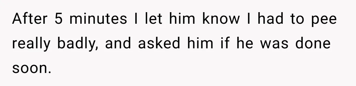 After 5 minutes I let him know I had to pee really badly, and asked him if he was done soon.