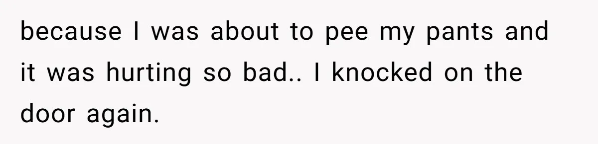 because I was about to pee my pants and it was hurting so bad.. I knocked on the door again.