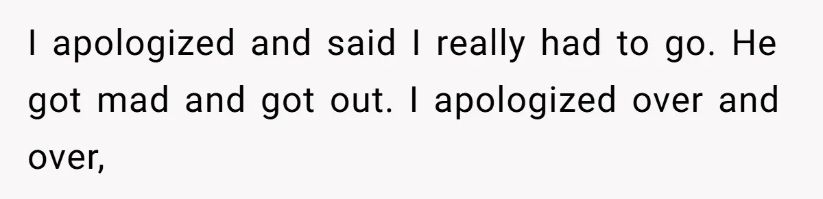 I apologized and said I really had to go. He got mad and got out. I apologized over and over,