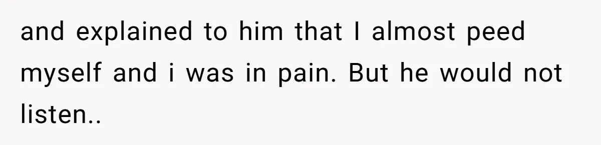 and explained to him that I almost peed myself and i was in pain. But he would not listen..