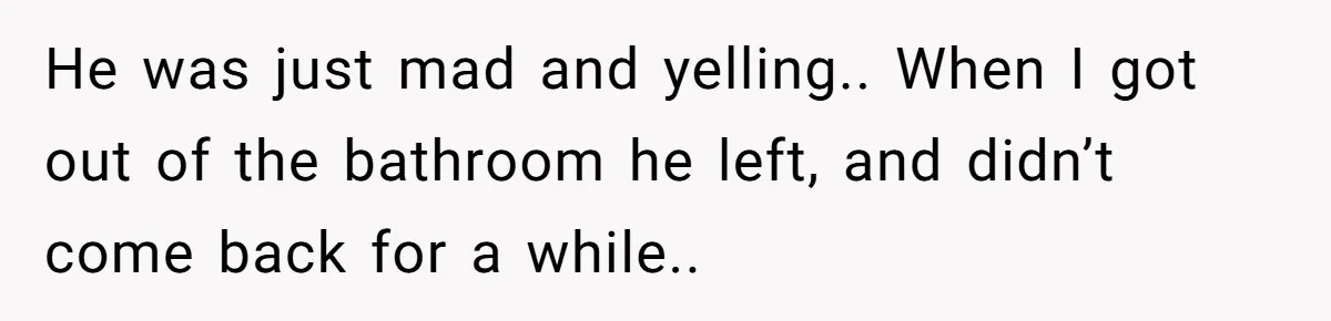 He was just mad and yelling.. When I got out of the bathroom he left, and didn’t come back for a while..