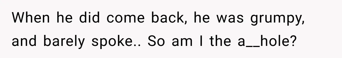 When he did come back, he was grumpy, and barely spoke.. So am I the a__hole?