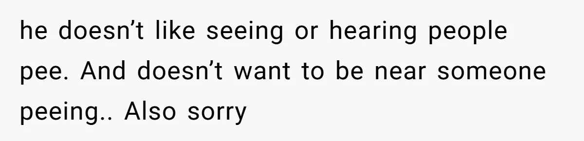 he doesn’t like seeing or hearing people pee. And doesn’t want to be near someone peeing.. Also sorry