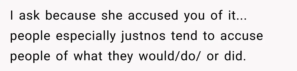 I ask because she accused you of it... people especially justnos tend to accuse people of what they would/do/ or did.