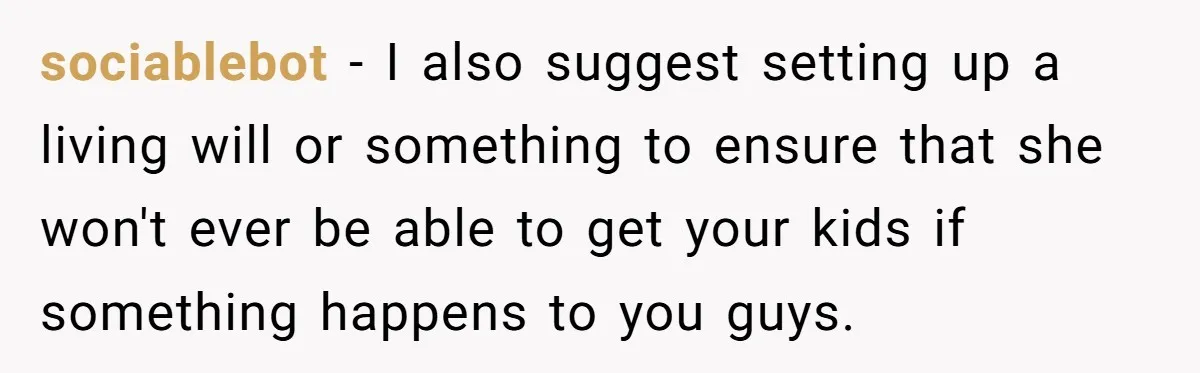 sociablebot − I also suggest setting up a living will or something to ensure that she won't ever be able to get your kids if something happens to you guys.