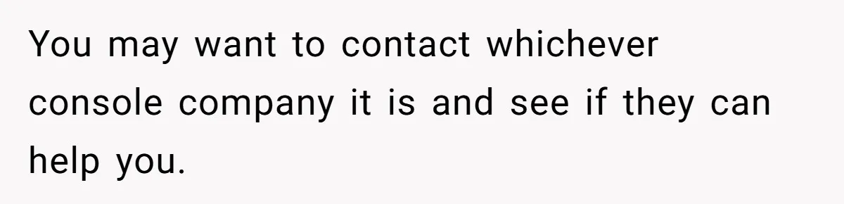 You may want to contact whichever console company it is and see if they can help you.