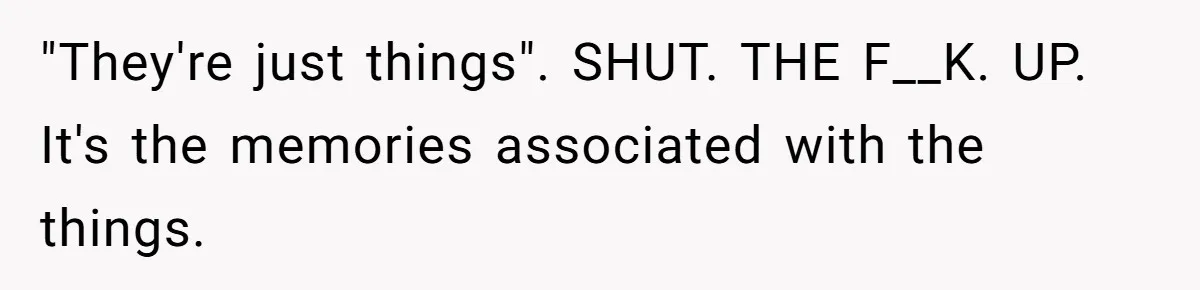 "They're just things". SHUT. THE F__K. UP. It's the memories associated with the things.
