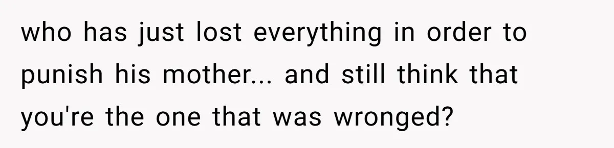 who has just lost everything in order to punish his mother... and still think that you're the one that was wronged?