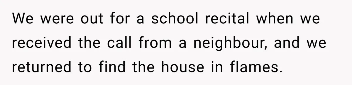 We were out for a school recital when we received the call from a neighbour, and we returned to find the house in flames.
