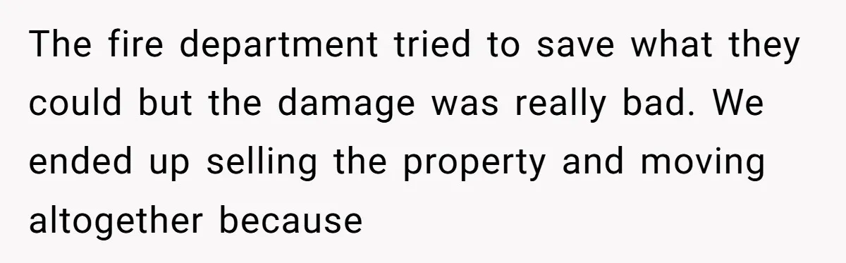 The fire department tried to save what they could but the damage was really bad. We ended up selling the property and moving altogether because