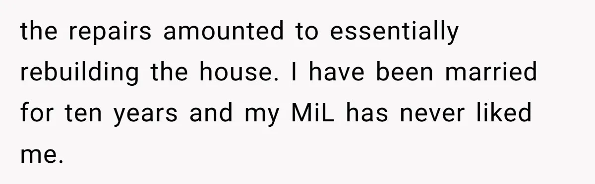 the repairs amounted to essentially rebuilding the house. I have been married for ten years and my MiL has never liked me.