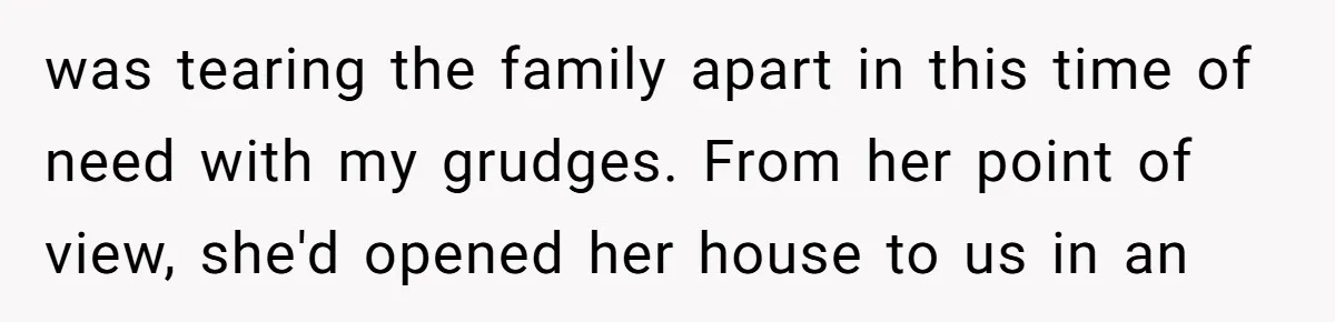 was tearing the family apart in this time of need with my grudges. From her point of view, she'd opened her house to us in an