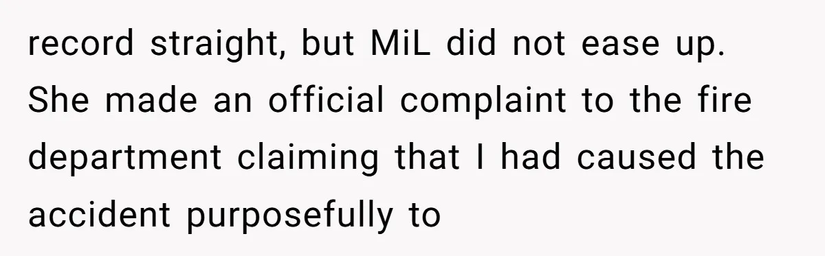 record straight, but MiL did not ease up. She made an official complaint to the fire department claiming that I had caused the accident purposefully to