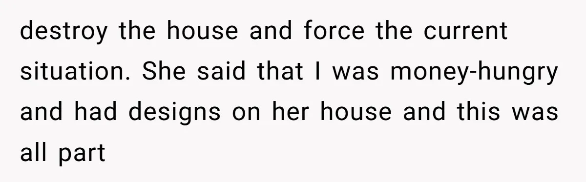 destroy the house and force the current situation. She said that I was money-hungry and had designs on her house and this was all part