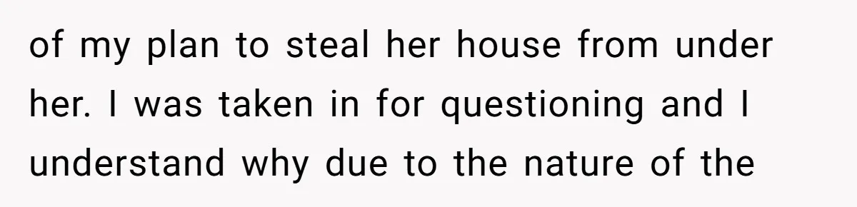of my plan to steal her house from under her. I was taken in for questioning and I understand why due to the nature of the