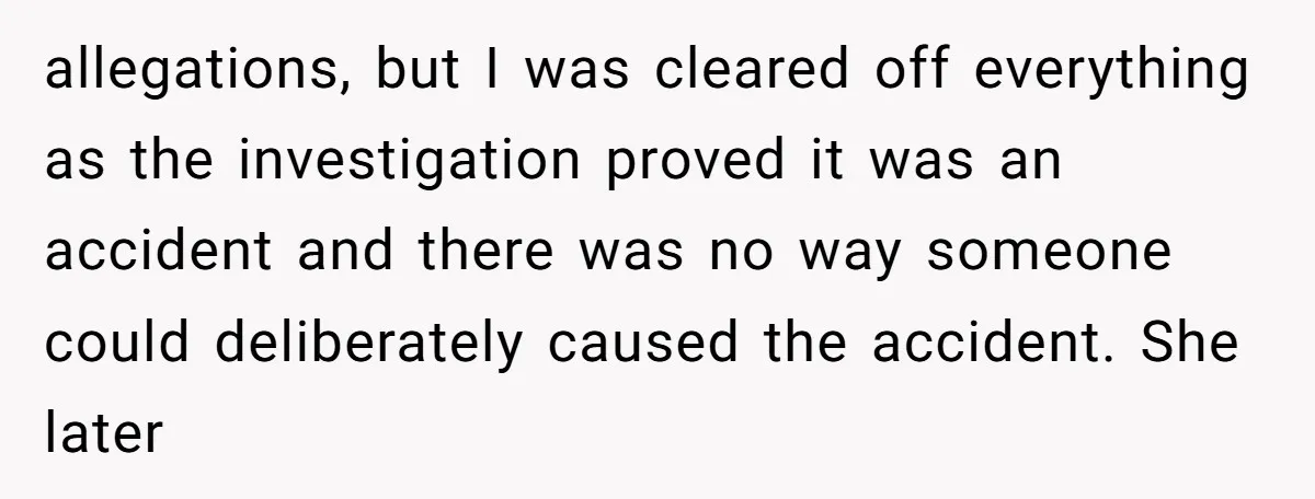 allegations, but I was cleared off everything as the investigation proved it was an accident and there was no way someone could deliberately caused the accident. She later