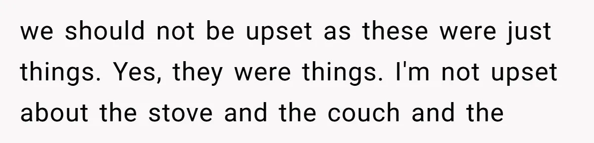we should not be upset as these were just things. Yes, they were things. I'm not upset about the stove and the couch and the