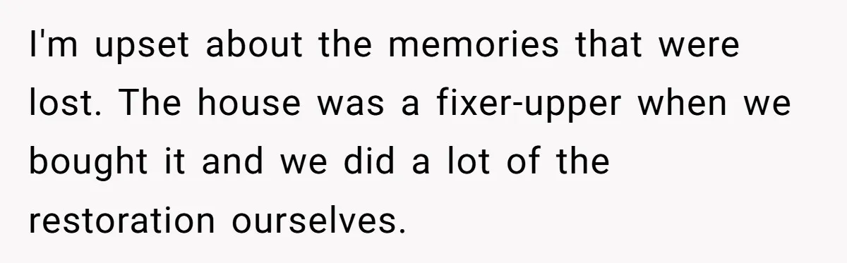 I'm upset about the memories that were lost. The house was a fixer-upper when we bought it and we did a lot of the restoration ourselves.
