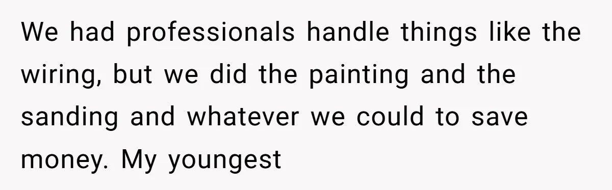 We had professionals handle things like the wiring, but we did the painting and the sanding and whatever we could to save money. My youngest
