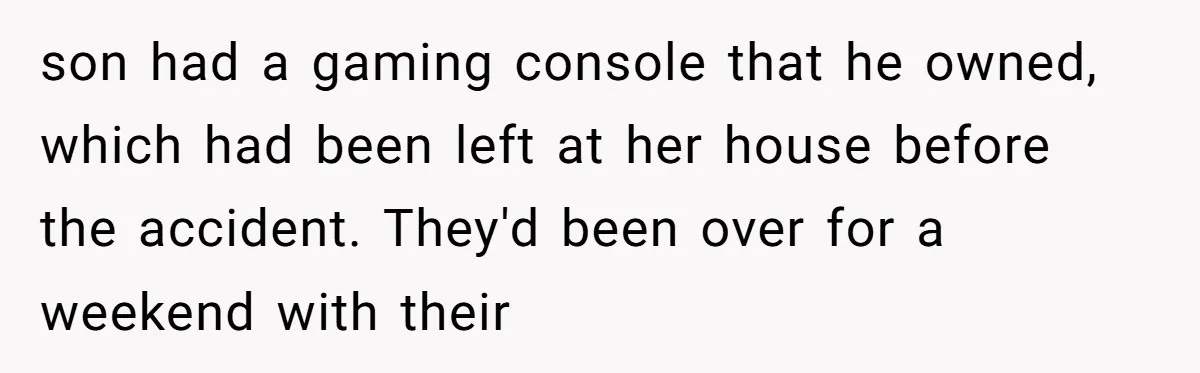 son had a gaming console that he owned, which had been left at her house before the accident. They'd been over for a weekend with their