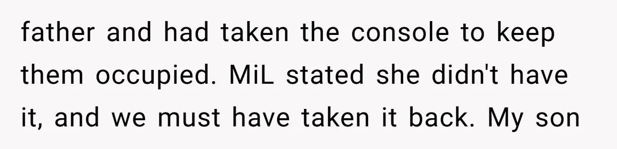 father and had taken the console to keep them occupied. MiL stated she didn't have it, and we must have taken it back. My son