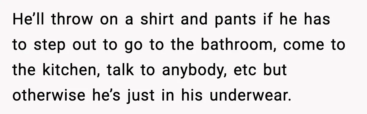 He’ll throw on a shirt and pants if he has to step out to go to the bathroom, come to the kitchen, talk to anybody, etc but otherwise he’s just...