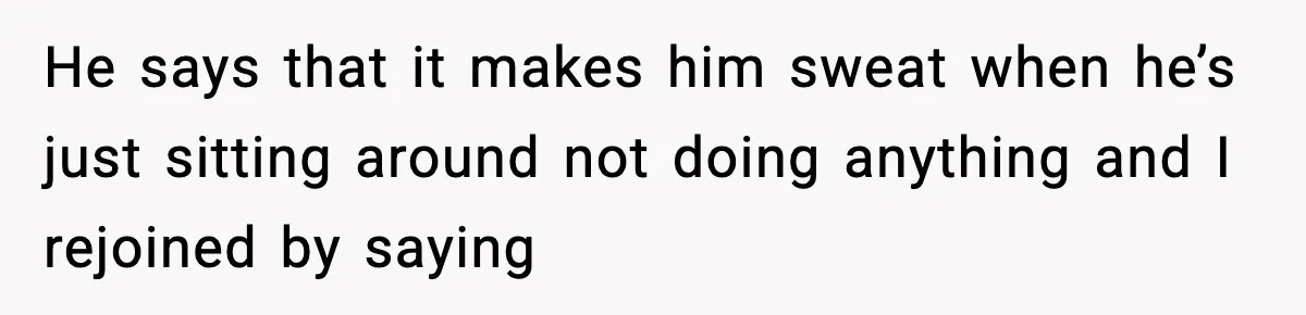 He says that it makes him sweat when he’s just sitting around not doing anything and I rejoined by saying