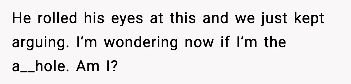He rolled his eyes at this and we just kept arguing. I’m wondering now if I’m the a__hole. Am I?