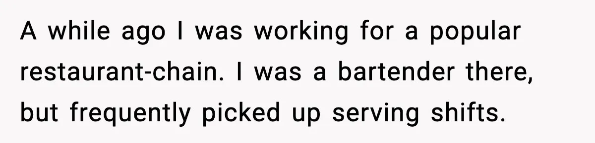 A while ago I was working for a popular restaurant-chain. I was a bartender there, but frequently picked up serving shifts.