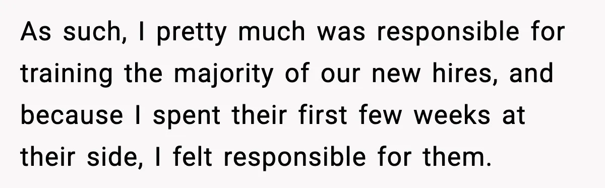 As such, I pretty much was responsible for training the majority of our new hires, and because I spent their first few weeks at their side, I felt responsible for...