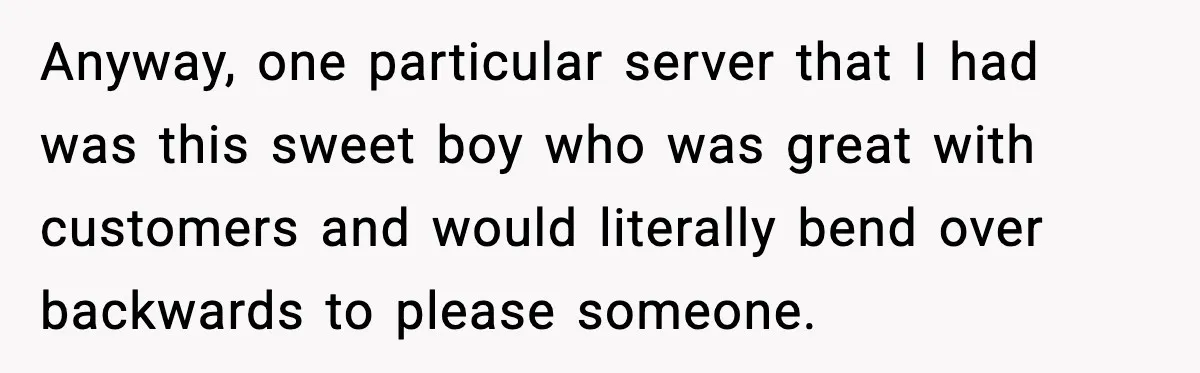 Anyway, one particular server that I had was this sweet boy who was great with customers and would literally bend over backwards to please someone.
