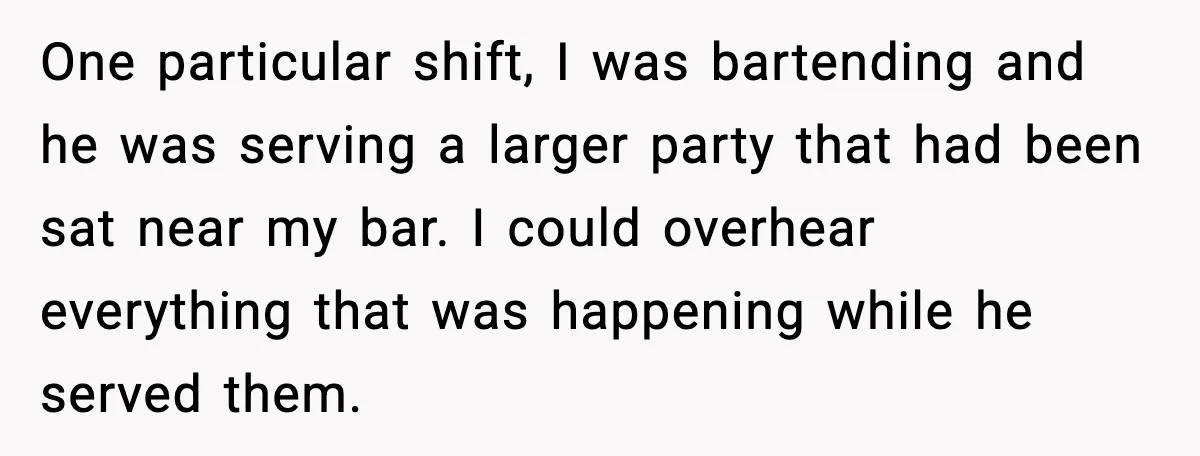 One particular shift, I was bartending and he was serving a larger party that had been sat near my bar. I could overhear everything that was happening while he served...