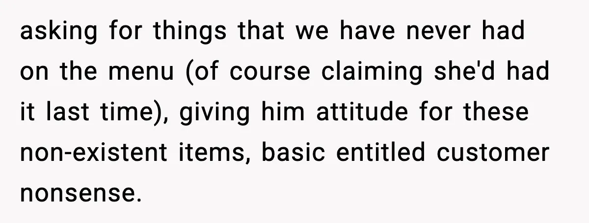 asking for things that we have never had on the menu (of course claiming she'd had it last time), giving him attitude for these non-existent items, basic entitled customer nonsense.