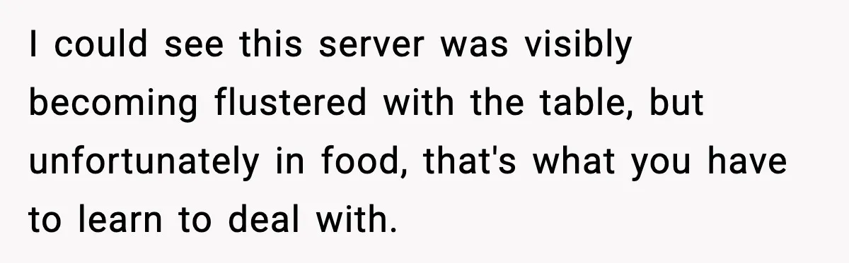 I could see this server was visibly becoming flustered with the table, but unfortunately in food, that's what you have to learn to deal with.