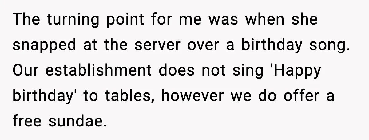 The turning point for me was when she snapped at the server over a birthday song. Our establishment does not sing 'Happy birthday' to tables, however we do offer a...