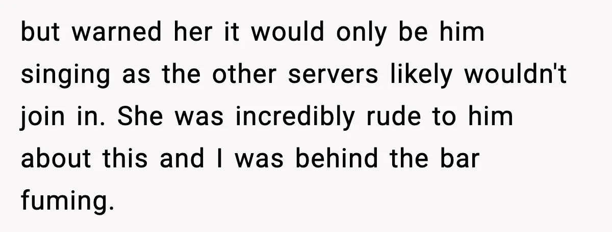 but warned her it would only be him singing as the other servers likely wouldn't join in. She was incredibly rude to him about this and I was behind the...