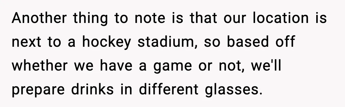 Another thing to note is that our location is next to a hockey stadium, so based off whether we have a game or not, we'll prepare drinks in different glasses.