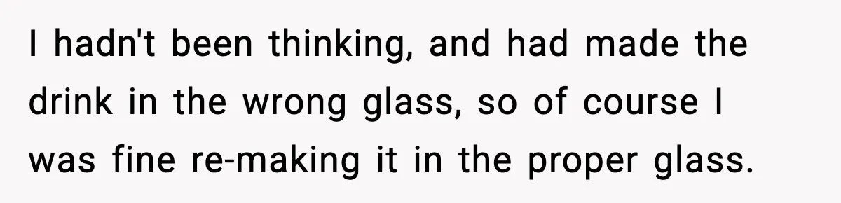 I hadn't been thinking, and had made the drink in the wrong glass, so of course I was fine re-making it in the proper glass.