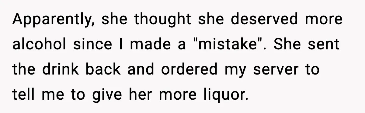 Apparently, she thought she deserved more alcohol since I made a "mistake". She sent the drink back and ordered my server to tell me to give her more liquor.