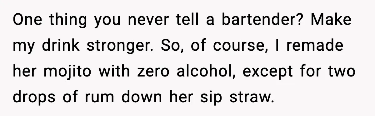 One thing you never tell a bartender? Make my drink stronger. So, of course, I remade her mojito with zero alcohol, except for two drops of rum down her sip...