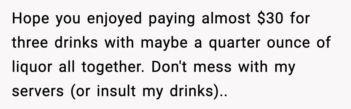 Hope you enjoyed paying almost $30 for three drinks with maybe a quarter ounce of liquor all together. Don't mess with my servers (or insult my drinks).. ​