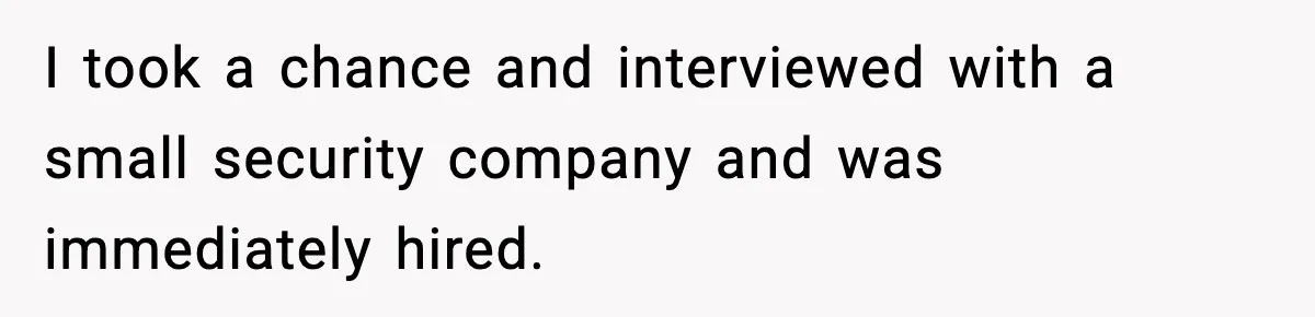 I took a chance and interviewed with a small security company and was immediately hired.