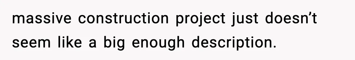 massive construction project just doesn’t seem like a big enough description.