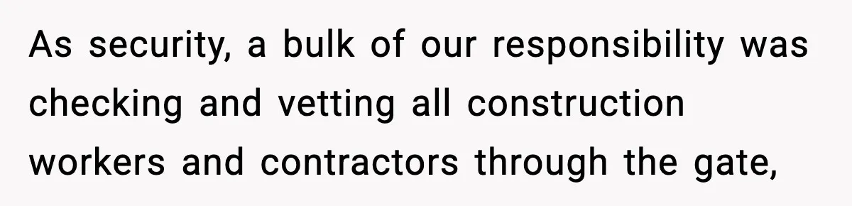As security, a bulk of our responsibility was checking and vetting all construction workers and contractors through the gate,