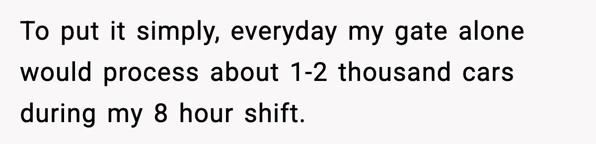 To put it simply, everyday my gate alone would process about 1-2 thousand cars during my 8 hour shift.