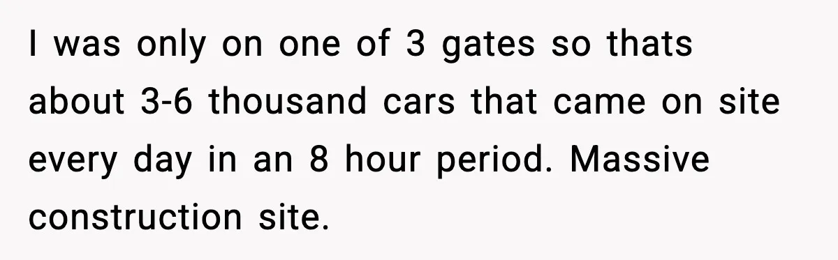 I was only on one of 3 gates so thats about 3-6 thousand cars that came on site every day in an 8 hour period. Massive construction site.