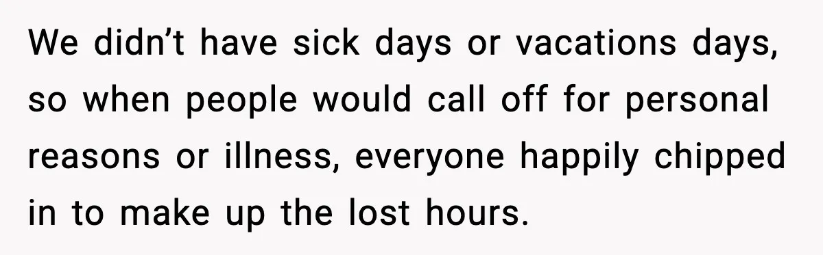 We didn’t have sick days or vacations days, so when people would call off for personal reasons or illness, everyone happily chipped in to make up the lost hours.